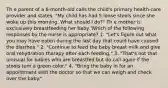 Th e parent of a 6-month-old calls the child's primary health-care provider and states, "My child has had 5 loose stools since she woke up this morning. What should I do?" Th e mother is exclusively breastfeeding her baby. Which of the following responses by the nurse is appropriate? 1. "Let's figure out what you may have eaten during the last day that could have caused the diarrhea." 2. "Continue to feed the baby breast milk and give oral rehydration therapy after each feeding." 3. "That's not that unusual for babies who are breastfed but do call again if the stools turn a green color." 4. "Bring the baby in for an appointment with the doctor so that we can weigh and check over the baby."