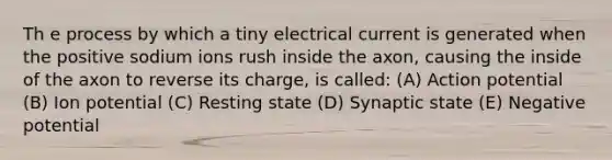 Th e process by which a tiny electrical current is generated when the positive sodium ions rush inside the axon, causing the inside of the axon to reverse its charge, is called: (A) Action potential (B) Ion potential (C) Resting state (D) Synaptic state (E) Negative potential