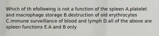 Which of th efollowing is not a function of the spleen A.platelet and macrophage storage B.destruction of old erythrocytes C.immune surveillance of blood and lymph D.all of the above are spleen functions E.A and B only