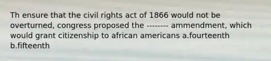 Th ensure that the civil rights act of 1866 would not be overturned, congress proposed the -------- ammendment, which would grant citizenship to african americans a.fourteenth b.fifteenth