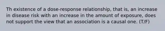 Th existence of a dose-response relationship, that is, an increase in disease risk with an increase in the amount of exposure, does not support the view that an association is a causal one. (T/F)