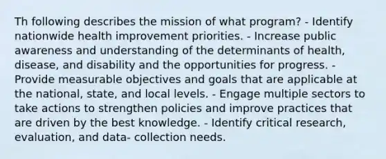 Th following describes the mission of what program? - Identify nationwide health improvement priorities. - Increase public awareness and understanding of the determinants of health, disease, and disability and the opportunities for progress. - Provide measurable objectives and goals that are applicable at the national, state, and local levels. - Engage multiple sectors to take actions to strengthen policies and improve practices that are driven by the best knowledge. - Identify critical research, evaluation, and data- collection needs.