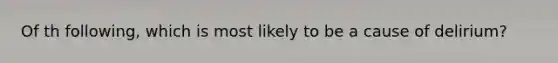 Of th following, which is most likely to be a cause of delirium?