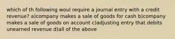 which of th following woul require a journal entry with a credit revenue? a)company makes a sale of goods for cash b)company makes a sale of goods on account c)adjusting entry that debits unearned revenue d)all of the above