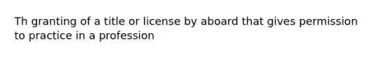 Th granting of a title or license by aboard that gives permission to practice in a profession