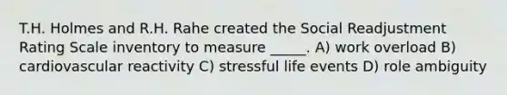 T.H. Holmes and R.H. Rahe created the Social Readjustment Rating Scale inventory to measure _____. A) work overload B) cardiovascular reactivity C) stressful life events D) role ambiguity