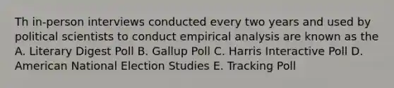 Th in-person interviews conducted every two years and used by political scientists to conduct empirical analysis are known as the A. Literary Digest Poll B. Gallup Poll C. Harris Interactive Poll D. American National Election Studies E. Tracking Poll