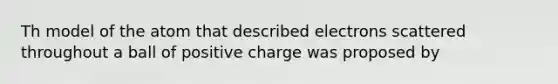 Th model of the atom that described electrons scattered throughout a ball of positive charge was proposed by