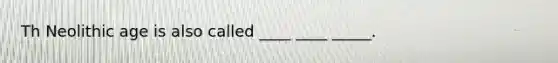 Th Neolithic age is also called ____ ____ _____.