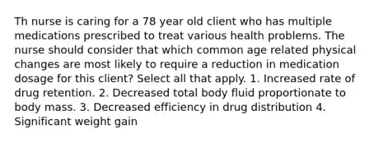 Th nurse is caring for a 78 year old client who has multiple medications prescribed to treat various health problems. The nurse should consider that which common age related physical changes are most likely to require a reduction in medication dosage for this client? Select all that apply. 1. Increased rate of drug retention. 2. Decreased total body fluid proportionate to body mass. 3. Decreased efficiency in drug distribution 4. Significant weight gain