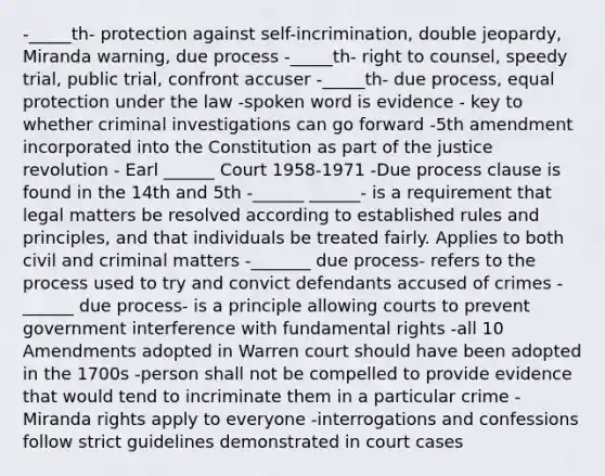 -_____th- protection against self-incrimination, double jeopardy, Miranda warning, due process -_____th- right to counsel, speedy trial, public trial, confront accuser -_____th- due process, equal protection under the law -spoken word is evidence - key to whether criminal investigations can go forward -5th amendment incorporated into the Constitution as part of the justice revolution - Earl ______ Court 1958-1971 -Due process clause is found in the 14th and 5th -______ ______- is a requirement that legal matters be resolved according to established rules and principles, and that individuals be treated fairly. Applies to both civil and criminal matters -_______ due process- refers to the process used to try and convict defendants accused of crimes -______ due process- is a principle allowing courts to prevent government interference with fundamental rights -all 10 Amendments adopted in Warren court should have been adopted in the 1700s -person shall not be compelled to provide evidence that would tend to incriminate them in a particular crime -Miranda rights apply to everyone -interrogations and confessions follow strict guidelines demonstrated in court cases