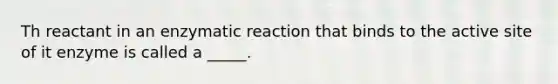 Th reactant in an enzymatic reaction that binds to the active site of it enzyme is called a _____.