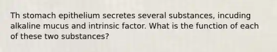 Th stomach epithelium secretes several substances, incuding alkaline mucus and intrinsic factor. What is the function of each of these two substances?