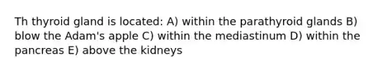 Th thyroid gland is located: A) within the parathyroid glands B) blow the Adam's apple C) within the mediastinum D) within <a href='https://www.questionai.com/knowledge/kITHRba4Cd-the-pancreas' class='anchor-knowledge'>the pancreas</a> E) above the kidneys