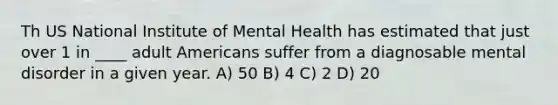 Th US National Institute of Mental Health has estimated that just over 1 in ____ adult Americans suffer from a diagnosable mental disorder in a given year. A) 50 B) 4 C) 2 D) 20