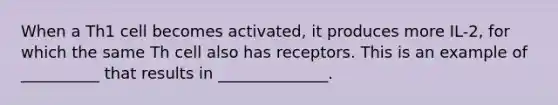 When a Th1 cell becomes activated, it produces more IL-2, for which the same Th cell also has receptors. This is an example of __________ that results in ______________.