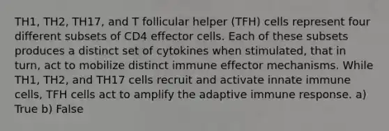 TH1, TH2, TH17, and T follicular helper (TFH) cells represent four different subsets of CD4 effector cells. Each of these subsets produces a distinct set of cytokines when stimulated, that in turn, act to mobilize distinct immune effector mechanisms. While TH1, TH2, and TH17 cells recruit and activate innate immune cells, TFH cells act to amplify the adaptive immune response. a) True b) False