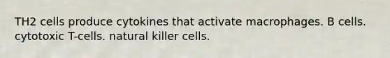 TH2 cells produce cytokines that activate macrophages. B cells. cytotoxic T-cells. natural killer cells.