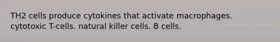 TH2 cells produce cytokines that activate macrophages. cytotoxic T-cells. natural killer cells. B cells.