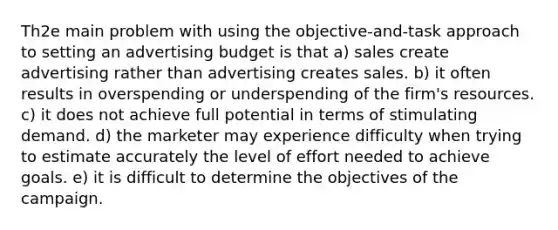 Th2e main problem with using the objective-and-task approach to setting an advertising budget is that a) sales create advertising rather than advertising creates sales. b) it often results in overspending or underspending of the firm's resources. c) it does not achieve full potential in terms of stimulating demand. d) the marketer may experience difficulty when trying to estimate accurately the level of effort needed to achieve goals. e) it is difficult to determine the objectives of the campaign.