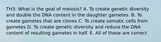 TH3: What is the goal of meiosis? A. To create genetic diversity and double the DNA content in the daughter gametes. B. To create gametes that are clones C. To create somatic cells from gametes D. To create genetic diversity and reduce the DNA content of resulting gametes in half. E. All of these are correct