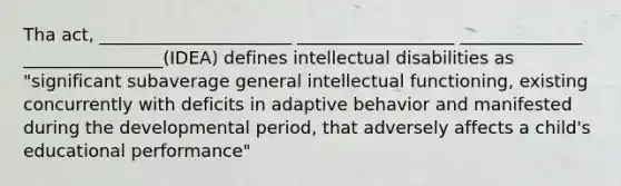 Tha act, ______________________ __________________ ______________ ________________(IDEA) defines intellectual disabilities as "significant subaverage general intellectual functioning, existing concurrently with deficits in adaptive behavior and manifested during the developmental period, that adversely affects a child's educational performance"