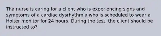 Tha nurse is caring for a client who is experiencing signs and symptoms of a cardiac dysrhythmia who is scheduled to wear a Holter monitor for 24 hours. During the test, the client should be instructed to?