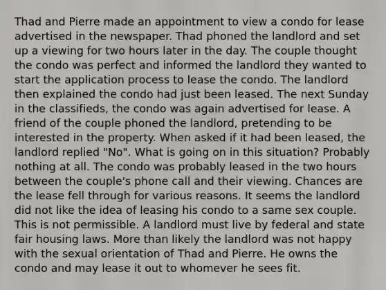 Thad and Pierre made an appointment to view a condo for lease advertised in the newspaper. Thad phoned the landlord and set up a viewing for two hours later in the day. The couple thought the condo was perfect and informed the landlord they wanted to start the application process to lease the condo. The landlord then explained the condo had just been leased. The next Sunday in the classifieds, the condo was again advertised for lease. A friend of the couple phoned the landlord, pretending to be interested in the property. When asked if it had been leased, the landlord replied "No". What is going on in this situation? Probably nothing at all. The condo was probably leased in the two hours between the couple's phone call and their viewing. Chances are the lease fell through for various reasons. It seems the landlord did not like the idea of leasing his condo to a same sex couple. This is not permissible. A landlord must live by federal and state fair housing laws. More than likely the landlord was not happy with the sexual orientation of Thad and Pierre. He owns the condo and may lease it out to whomever he sees fit.