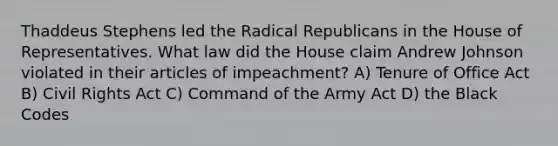 Thaddeus Stephens led the Radical Republicans in the House of Representatives. What law did the House claim Andrew Johnson violated in their articles of impeachment? A) Tenure of Office Act B) Civil Rights Act C) Command of the Army Act D) the Black Codes