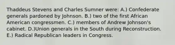 Thaddeus Stevens and Charles Sumner were: A.) Confederate generals pardoned by Johnson. B.) two of the first African American congressmen. C.) members of Andrew Johnson's cabinet. D.)Union generals in the South during Reconstruction. E.) Radical Republican leaders in Congress.