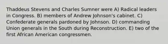 Thaddeus Stevens and Charles Sumner were A) Radical leaders in Congress. B) members of Andrew Johnson's cabinet. C) Confederate generals pardoned by Johnson. D) commanding Union generals in the South during Reconstruction. E) two of the first African American congressmen.