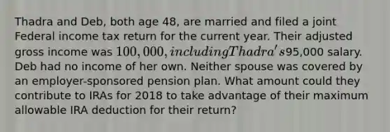 Thadra and Deb, both age 48, are married and filed a joint Federal income tax return for the current year. Their adjusted gross income was 100,000, including Thadra's95,000 salary. Deb had no income of her own. Neither spouse was covered by an employer-sponsored pension plan. What amount could they contribute to IRAs for 2018 to take advantage of their maximum allowable IRA deduction for their return?