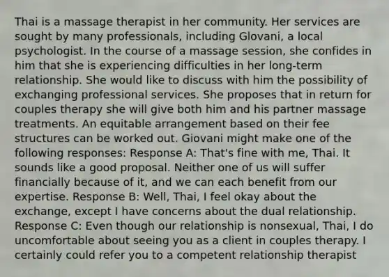 Thai is a massage therapist in her community. Her services are sought by many professionals, including Glovani, a local psychologist. In the course of a massage session, she confides in him that she is experiencing difficulties in her long-term relationship. She would like to discuss with him the possibility of exchanging professional services. She proposes that in return for couples therapy she will give both him and his partner massage treatments. An equitable arrangement based on their fee structures can be worked out. Giovani might make one of the following responses: Response A: That's fine with me, Thai. It sounds like a good proposal. Neither one of us will suffer financially because of it, and we can each benefit from our expertise. Response B: Well, Thai, I feel okay about the exchange, except I have concerns about the dual relationship. Response C: Even though our relationship is nonsexual, Thai, I do uncomfortable about seeing you as a client in couples therapy. I certainly could refer you to a competent relationship therapist