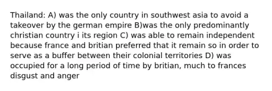 Thailand: A) was the only country in southwest asia to avoid a takeover by the german empire B)was the only predominantly christian country i its region C) was able to remain independent because france and britian preferred that it remain so in order to serve as a buffer between their colonial territories D) was occupied for a long period of time by britian, much to frances disgust and anger