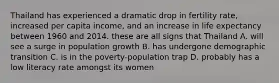 Thailand has experienced a dramatic drop in fertility rate, increased per capita income, and an increase in life expectancy between 1960 and 2014. these are all signs that Thailand A. will see a surge in population growth B. has undergone demographic transition C. is in the poverty-population trap D. probably has a low literacy rate amongst its women