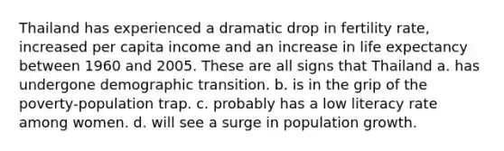 Thailand has experienced a dramatic drop in fertility rate, increased per capita income and an increase in life expectancy between 1960 and 2005. These are all signs that Thailand a. has undergone demographic transition. b. is in the grip of the poverty-population trap. c. probably has a low literacy rate among women. d. will see a surge in population growth.