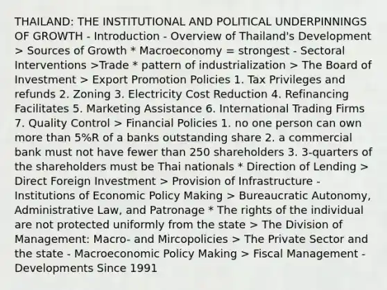 THAILAND: THE INSTITUTIONAL AND POLITICAL UNDERPINNINGS OF GROWTH - Introduction - Overview of Thailand's Development > Sources of Growth * Macroeconomy = strongest - Sectoral Interventions >Trade * pattern of industrialization > The Board of Investment > Export Promotion Policies 1. Tax Privileges and refunds 2. Zoning 3. Electricity Cost Reduction 4. Refinancing Facilitates 5. Marketing Assistance 6. International Trading Firms 7. Quality Control > Financial Policies 1. no one person can own more than 5%R of a banks outstanding share 2. a commercial bank must not have fewer than 250 shareholders 3. 3-quarters of the shareholders must be Thai nationals * Direction of Lending > Direct Foreign Investment > Provision of Infrastructure - Institutions of Economic Policy Making > Bureaucratic Autonomy, Administrative Law, and Patronage * The rights of the individual are not protected uniformly from the state > The Division of Management: Macro- and Mircopolicies > The Private Sector and the state - Macroeconomic Policy Making > Fiscal Management - Developments Since 1991