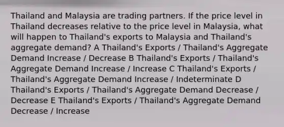 Thailand and Malaysia are trading partners. If the price level in Thailand decreases relative to the price level in Malaysia, what will happen to Thailand's exports to Malaysia and Thailand's aggregate demand? A Thailand's Exports / Thailand's Aggregate Demand Increase / Decrease B Thailand's Exports / Thailand's Aggregate Demand Increase / Increase C Thailand's Exports / Thailand's Aggregate Demand Increase / Indeterminate D Thailand's Exports / Thailand's Aggregate Demand Decrease / Decrease E Thailand's Exports / Thailand's Aggregate Demand Decrease / Increase