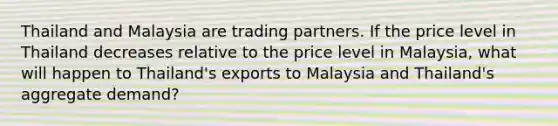 Thailand and Malaysia are trading partners. If the price level in Thailand decreases relative to the price level in Malaysia, what will happen to Thailand's exports to Malaysia and Thailand's aggregate demand?