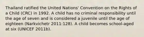 Thailand ratified the United Nations' Convention on the Rights of a Child (CRC) in 1992. A child has no criminal responsibility until the age of seven and is considered a juvenile until the age of eighteen (Narkvichetr 2011:128). A child becomes school-aged at six (UNICEF 2011b).