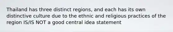 Thailand has three distinct regions, and each has its own distinctive culture due to the ethnic and religious practices of the region IS/IS NOT a good central idea statement