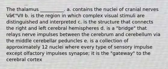 The thalamus __________. a. contains the nuclei of <a href='https://www.questionai.com/knowledge/kE0S4sPl98-cranial-nerves' class='anchor-knowledge'>cranial nerves</a> Vâ€"VII b. is the region in which complex visual stimuli are distinguished and interpreted c. is the structure that connects the right and left cerebral hemispheres d. is a "bridge" that relays nerve impulses between the cerebrum and cerebellum via the middle cerebellar peduncles e. is a collection of approximately 12 nuclei where every type of sensory impulse except olfactory impulses synapse; it is the "gateway" to the cerebral cortex