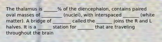 The thalamus is ______% of the diencephalon, contains paired oval masses of _________ (nuclei), with interspaced _______ (white matter). A bridge of ________ called the _______ joins the R and L halves. It is a ______ station for _______ that are traveling throughout the brain