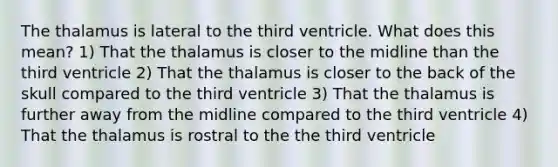 The thalamus is lateral to the third ventricle. What does this mean? 1) That the thalamus is closer to the midline than the third ventricle 2) That the thalamus is closer to the back of the skull compared to the third ventricle 3) That the thalamus is further away from the midline compared to the third ventricle 4) That the thalamus is rostral to the the third ventricle