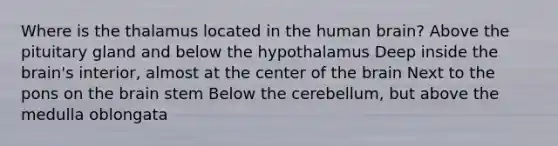 Where is the thalamus located in the human brain? Above the pituitary gland and below the hypothalamus Deep inside the brain's interior, almost at the center of the brain Next to the pons on the brain stem Below the cerebellum, but above the medulla oblongata