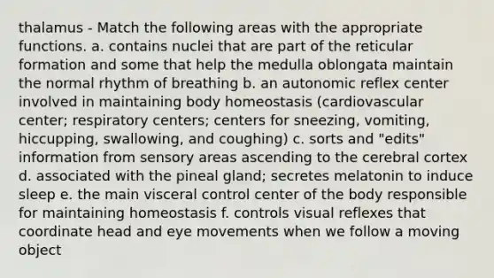 thalamus - Match the following areas with the appropriate functions. a. contains nuclei that are part of the reticular formation and some that help the medulla oblongata maintain the normal rhythm of breathing b. an autonomic reflex center involved in maintaining body homeostasis (cardiovascular center; respiratory centers; centers for sneezing, vomiting, hiccupping, swallowing, and coughing) c. sorts and "edits" information from sensory areas ascending to the cerebral cortex d. associated with the pineal gland; secretes melatonin to induce sleep e. the main visceral control center of the body responsible for maintaining homeostasis f. controls visual reflexes that coordinate head and eye movements when we follow a moving object