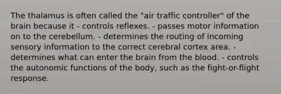 The thalamus is often called the "air traffic controller" of the brain because it - controls reflexes. - passes motor information on to the cerebellum. - determines the routing of incoming sensory information to the correct cerebral cortex area. - determines what can enter the brain from the blood. - controls the autonomic functions of the body, such as the fight-or-flight response.