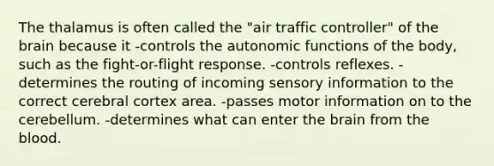 The thalamus is often called the "air traffic controller" of <a href='https://www.questionai.com/knowledge/kLMtJeqKp6-the-brain' class='anchor-knowledge'>the brain</a> because it -controls the autonomic functions of the body, such as the fight-or-flight response. -controls reflexes. -determines the routing of incoming sensory information to the correct cerebral cortex area. -passes motor information on to the cerebellum. -determines what can enter the brain from <a href='https://www.questionai.com/knowledge/k7oXMfj7lk-the-blood' class='anchor-knowledge'>the blood</a>.