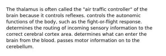 The thalamus is often called the "air traffic controller" of the brain because it controls reflexes. controls the autonomic functions of the body, such as the fight-or-flight response. determines the routing of incoming sensory information to the correct cerebral cortex area. determines what can enter the brain from the blood. passes motor information on to the cerebellum.