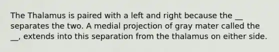 The Thalamus is paired with a left and right because the __ separates the two. A medial projection of gray mater called the __, extends into this separation from the thalamus on either side.